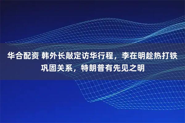 华合配资 韩外长敲定访华行程，李在明趁热打铁巩固关系，特朗普有先见之明