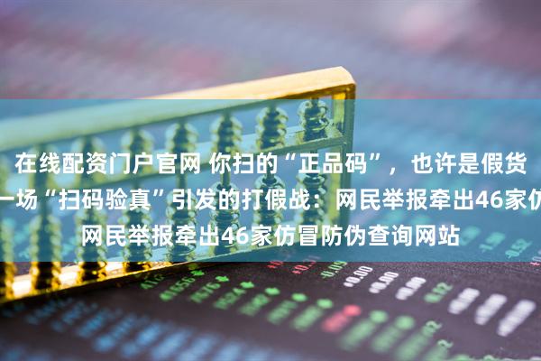 在线配资门户官网 你扫的“正品码”，也许是假货的“通行证”——一场“扫码验真”引发的打假战：网民举报牵出46家仿冒防伪查询网站