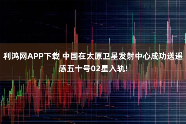 利鸿网APP下载 中国在太原卫星发射中心成功送遥感五十号02星入轨!
