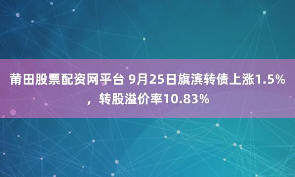 莆田股票配资网平台 9月25日旗滨转债上涨1.5%,转股溢价率10.83%