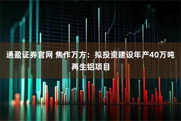 通盈证券官网 焦作万方：拟投资建设年产40万吨再生铝项目