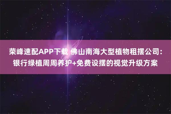 荣峰速配APP下载 佛山南海大型植物租摆公司：银行绿植周周养护+免费设摆的视觉升级方案