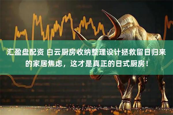 汇盈盘配资 白云厨房收纳整理设计拯救留日归来的家居焦虑，这才是真正的日式厨房！