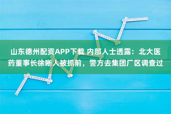山东德州配资APP下载 内部人士透露：北大医药董事长徐晰人被抓前，警方去集团厂区调查过