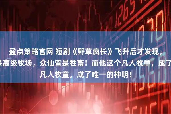 盈点策略官网 短剧《野草疯长》飞升后才发现，所谓仙界只是高级牧场，众仙皆是牲畜！而他这个凡人牧童，成了唯一的神明！