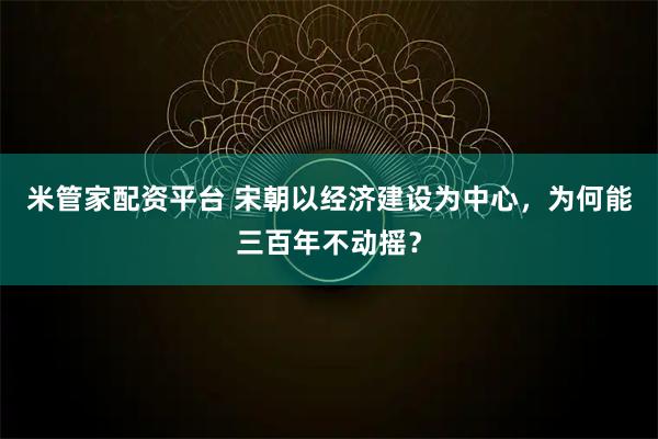 米管家配资平台 宋朝以经济建设为中心，为何能三百年不动摇？