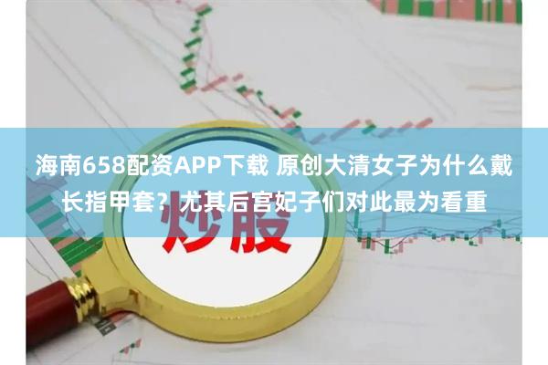 海南658配资APP下载 原创大清女子为什么戴长指甲套？尤其后宫妃子们对此最为看重