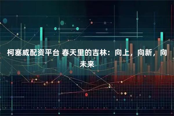 柯塞威配资平台 春天里的吉林：向上，向新，向未来