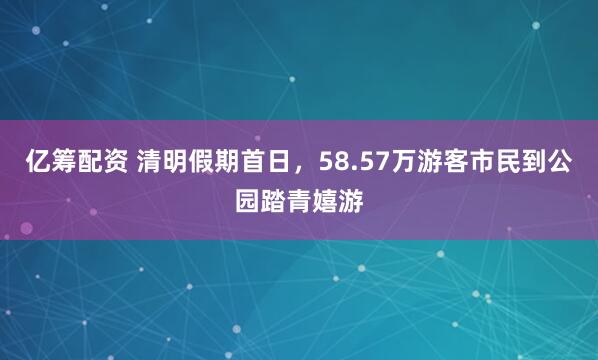 亿筹配资 清明假期首日，58.57万游客市民到公园踏青嬉游