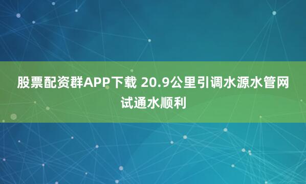 股票配资群APP下载 20.9公里引调水源水管网试通水顺利