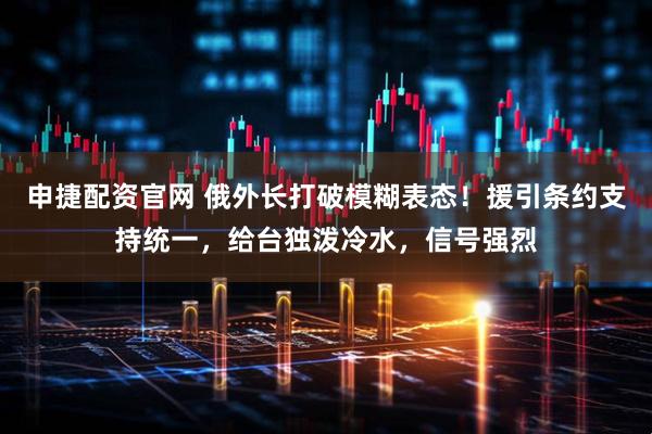 申捷配资官网 俄外长打破模糊表态！援引条约支持统一，给台独泼冷水，信号强烈