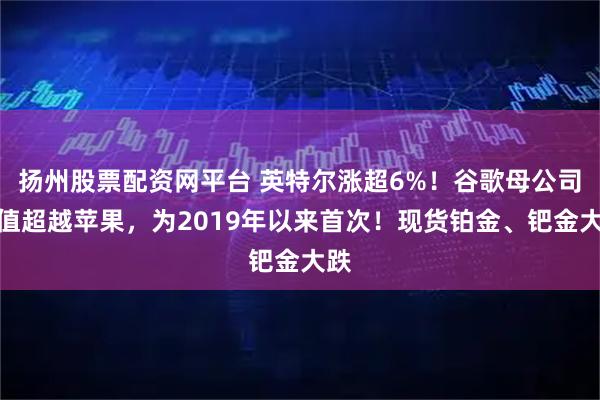 扬州股票配资网平台 英特尔涨超6%！谷歌母公司市值超越苹果，为2019年以来首次！现货铂金、钯金大跌