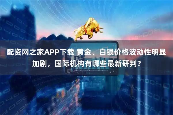 配资网之家APP下载 黄金、白银价格波动性明显加剧，国际机构有哪些最新研判？