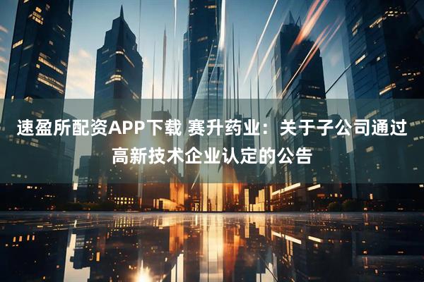 速盈所配资APP下载 赛升药业：关于子公司通过高新技术企业认定的公告