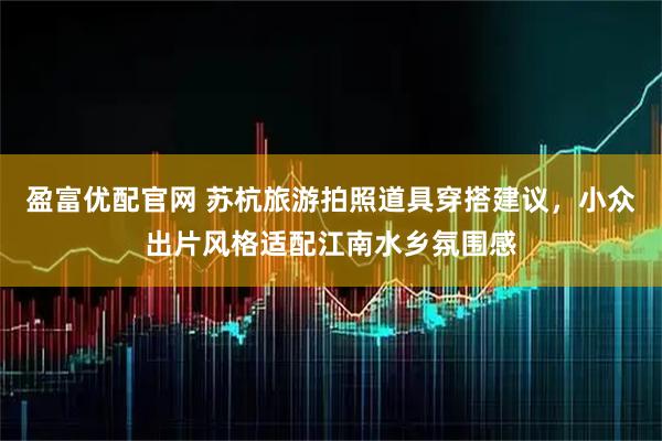 盈富优配官网 苏杭旅游拍照道具穿搭建议，小众出片风格适配江南水乡氛围感