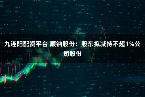 九连阳配资平台 顺钠股份：股东拟减持不超1%公司股份