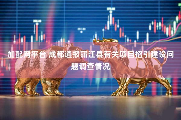 加配网平台 成都通报蒲江县有关项目招引建设问题调查情况