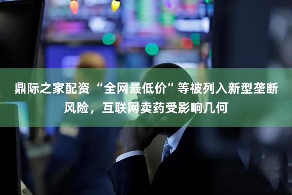 鼎际之家配资 “全网最低价”等被列入新型垄断风险，互联网卖药受影响几何
