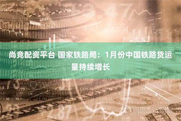 尚竞配资平台 国家铁路局：1月份中国铁路货运量持续增长