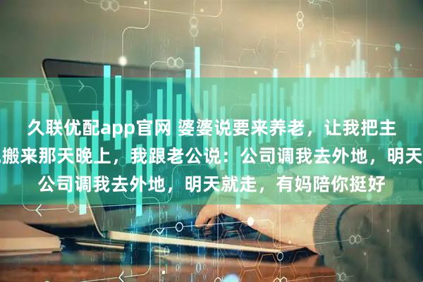 久联优配app官网 婆婆说要来养老，让我把主卧让给她睡客厅，她搬来那天晚上，我跟老公说：公司调我去外地，明天就走，有妈陪你挺好