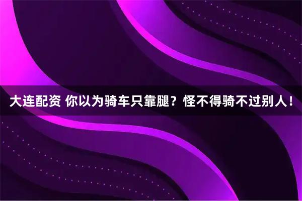 大连配资 你以为骑车只靠腿？怪不得骑不过别人！