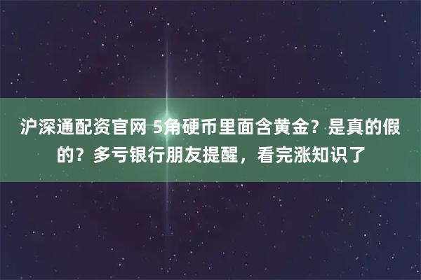 沪深通配资官网 5角硬币里面含黄金？是真的假的？多亏银行朋友提醒，看完涨知识了