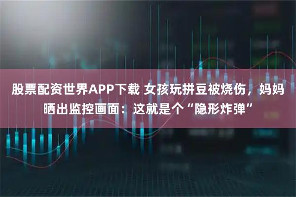 股票配资世界APP下载 女孩玩拼豆被烧伤，妈妈晒出监控画面：这就是个“隐形炸弹”