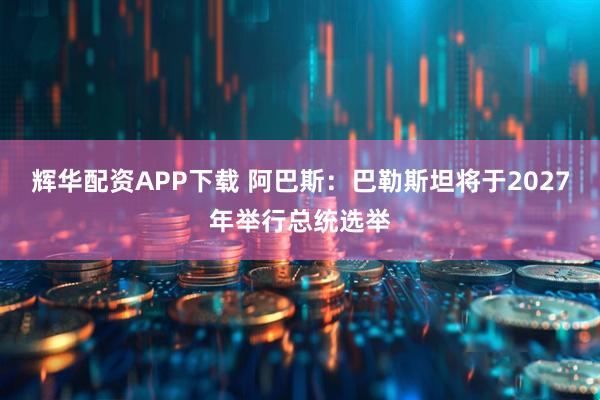 辉华配资APP下载 阿巴斯：巴勒斯坦将于2027年举行总统选举