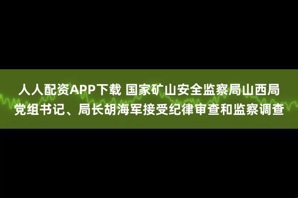 人人配资APP下载 国家矿山安全监察局山西局党组书记、局长胡海军接受纪律审查和监察调查