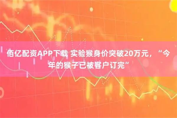 佰亿配资APP下载 实验猴身价突破20万元，“今年的猴子已被客户订完”