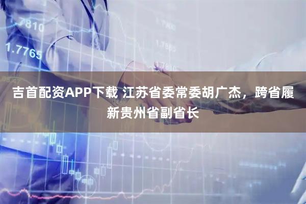 吉首配资APP下载 江苏省委常委胡广杰，跨省履新贵州省副省长