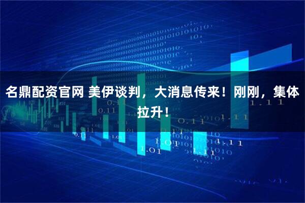 名鼎配资官网 美伊谈判，大消息传来！刚刚，集体拉升！